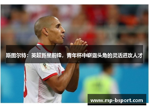 斯图尔特:英超新星前锋,青年杯中崭露头角的灵活进攻人才 斯图尔特:英超新星前锋,青年杯中崭露头角的灵活进攻人才