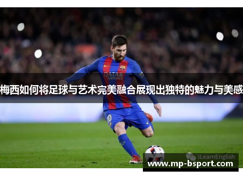 梅西如何将足球与艺术完美融合展现出独特的魅力与美感 梅西如何将足球与艺术完美融合展现出独特的魅力与美感