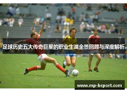 足球历史五大传奇巨星的职业生涯全景回顾与深度解析