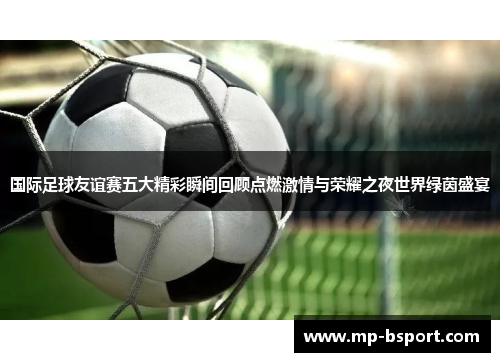 国际足球友谊赛五大精彩瞬间回顾点燃激情与荣耀之夜世界绿茵盛宴