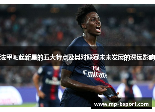 法甲崛起新星的五大特点及其对联赛未来发展的深远影响 法甲崛起新星的五大特点及其对联赛未来发展的深远影响