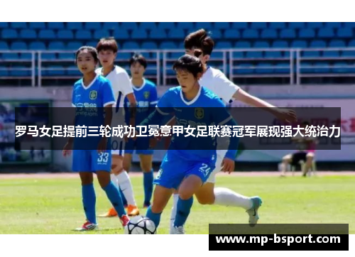 罗马女足提前三轮成功卫冕意甲女足联赛冠军展现强大统治力
