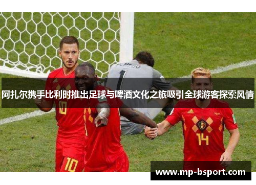 阿扎尔携手比利时推出足球与啤酒文化之旅吸引全球游客探索风情